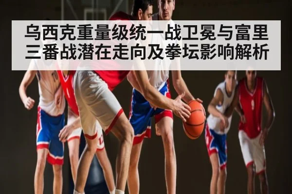 乌西克重量级统一战卫冕与富里三番战潜在走向及拳坛影响解析