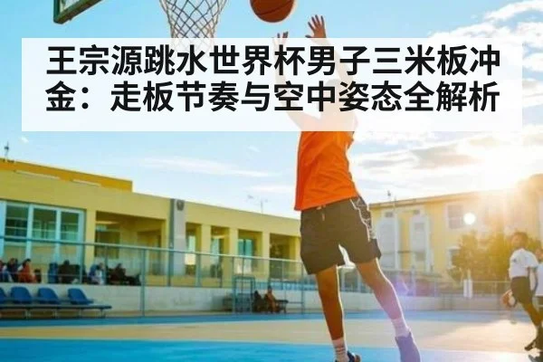 王宗源跳水世界杯男子三米板冲金:走板节奏与空中姿态全解析