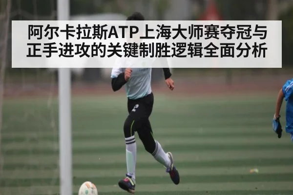 阿尔卡拉斯ATP上海大师赛夺冠与正手进攻的关键制胜逻辑全面分析